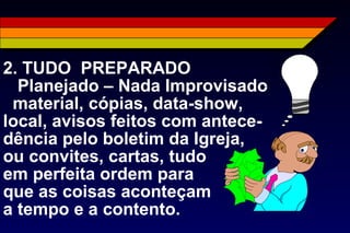 2. TUDO PREPARADO
Planejado – Nada Improvisado
material, cópias, data-show,
local, avisos feitos com antece-
dência pelo boletim da Igreja,
ou convites, cartas, tudo
em perfeita ordem para
que as coisas aconteçam
a tempo e a contento.
 