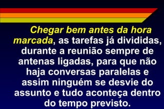 Chegar bem antes da hora
marcada, as tarefas já divididas,
durante a reunião sempre de
antenas ligadas, para que não
haja conversas paralelas e
assim ninguém se desvie do
assunto e tudo aconteça dentro
do tempo previsto.
 