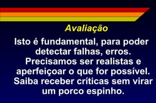 Avaliação
Isto é fundamental, para poder
detectar falhas, erros.
Precisamos ser realistas e
aperfeiçoar o que for possível.
Saiba receber críticas sem virar
um porco espinho.
 
