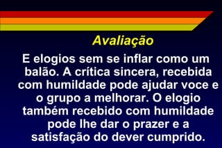 Avaliação
E elogios sem se inflar como um
balão. A crítica sincera, recebida
com humildade pode ajudar voce e
o grupo a melhorar. O elogio
também recebido com humildade
pode lhe dar o prazer e a
satisfação do dever cumprido.
 