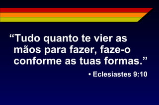 “Tudo quanto te vier as
mãos para fazer, faze-o
conforme as tuas formas.”
• Eclesiastes 9:10
 