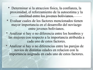  Determinar si la atraccion fisica, la confianza, la
    proximidad, el reforzamiento de la autoestima y la
          similitud entre los jovenes bolivianos.
  Evaluar cuales de los factores mencionados tienen
     mayor importancia en el desarrollo del noviazgo
                 entre jovenes bolivianos.
 Analizar si hay o no diferencia entre los hombres y
  las mujeres con respecto a la importancia atribuida a
                cada uno de estos factores.
 Analizar si hay o no diferencias entre las parejas de
       novios de distintas edades en relacion con la
   importancia asignada en cada uno de estos factores.
 