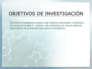 OBJETIVOS DE INVESTIGACIÓN
Durante la investigación pueden surgir objetivos adicionales, modificarse
los objetivos iniciales e – incluso – ser sustituidos por nuevos objetivos,
dependiendo de la dirección que tome la investigación.
 