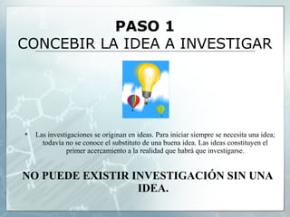 PASO 1
CONCEBIR LA IDEA A INVESTIGAR




   Las investigaciones se originan en ideas. Para iniciar siempre se necesita una idea;
      todavía no se conoce el substituto de una buena idea. Las ideas constituyen el
               primer acercamiento a la realidad que habrá que investigarse.


NO PUEDE EXISTIR INVESTIGACIÓN SIN UNA
                  IDEA.
 