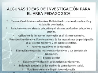 ALGUNAS IDEAS DE INVESTIGACIÓN PARA
          EL AREA PEDAGOGICA
  Evaluación del sistema educativo. Definición de criterios de evaluación y
                              validación de criterios.
  Relaciones entre el sistema educativo y el sistema productivo: educación y
                                      empleo.
      Aplicación de las nuevas tecnologías en el sistema educativo.
 Participación educativa: Funcionamiento de los mecanismos de participación
                 en el sistema educativo y los centros escolares.
                   Factores cognitivos en la educación.
    Educación comparada: los sistemas educativos y sus procesos de
                                    renovación.
                              Fracaso escolar
           Desarrollo y evaluación de experiencias educativas.
       Influencia educativa de los medios de comunicación social.
               Pluralismo cultural y lingüístico y educación.
 