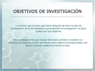 OBJETIVOS DE INVESTIGACIÓN


       Lo primero que se tiene que hacer después de tener la idea de
  investigación es la de establecer que pretende la investigación, es decir,
                          cuales son sus objetivos.


    Hay investigaciones que buscan ante todo contribuir a resolver un
problema en especial y otras que tienen como objetivo principal probar una
                teoría a aportar evidencia empírica a esta.
 