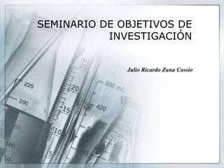 SEMINARIO DE OBJETIVOS DE INVESTIGACIÓN Julio Ricardo Zuna Cossío 