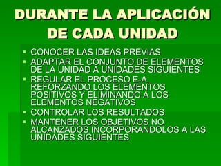 DURANTE LA APLICACIÓN DE CADA UNIDAD CONOCER LAS IDEAS PREVIAS ADAPTAR EL CONJUNTO DE ELEMENTOS DE LA UNIDAD A UNIDADES SIGUIENTES REGULAR EL PROCESO E-A, REFORZANDO LOS ELEMENTOS POSITIVOS Y ELIMINANDO A LOS ELEMENTOS NEGATIVOS CONTROLAR LOS RESULTADOS MANTENER LOS OBJETIVOS NO ALCANZADOS INCORPORANDOLOS A LAS UNIDADES SIGUIENTES