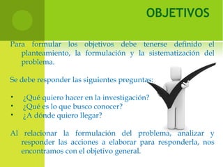 OBJETIVOS
Para formular los objetivos debe tenerse definido el
planteamiento, la formulación y la sistematización del
problema.
Se debe responder las siguientes preguntas:
• ¿Qué quiero hacer en la investigación?
• ¿Qué es lo que busco conocer?
• ¿A dónde quiero llegar?
Al relacionar la formulación del problema, analizar y
responder las acciones a elaborar para responderla, nos
encontramos con el objetivo general.
 