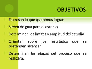 OBJETIVOS
 Expresan lo que queremos lograr
 Sirven de guía para el estudio
 Determinan los límites y amplitud del estudio
 Orientan sobre los resultados que se
pretenden alcanzar
 Determinan las etapas del proceso que se
realizará.
 
