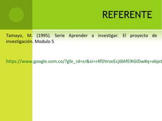 REFERENTE
Tamayo, M. (1995). Serie Aprender a investigar. El proyecto de
investigación. Modulo 5
https://www.google.com.co/?gfe_rd=cr&ei=r4fDVrzeEcjI8AfElKGIDw#q=objet
 