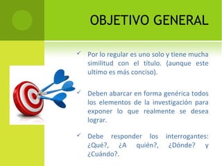 OBJETIVO GENERAL
 Por lo regular es uno solo y tiene mucha
similitud con el título. (aunque este
ultimo es más conciso).
 Deben abarcar en forma genérica todos
los elementos de la investigación para
exponer lo que realmente se desea
lograr.
 Debe responder los interrogantes:
¿Qué?, ¿A quién?, ¿Dónde? y
¿Cuándo?.
 