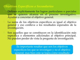 Objetivos Específicos o Secundarios
 Definen explícitamente los logros particulares o parciales
que se quieren alcanza en el proceso investigativo.
Ayudan a concretar el objetivo general.
 La suma de los objetivos específicos es igual al objetivo
general y eso conlleva a los resultados esperados de la
investigación.
 Son aquellos que se constituyen en la identificación más
específica o elementos adicionales al objetivo principal.
No pueden perder de vista la pregunta de investigación.
Es importante resaltar que son los objetivos
específicos los que se investigan y no el objetivo
general, mas bien este se logra como resultado
 