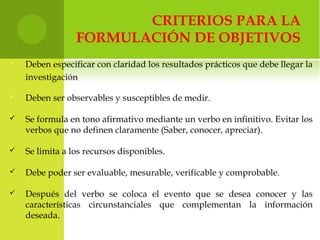 CRITERIOS PARA LA
FORMULACIÓN DE OBJETIVOS
 Deben especificar con claridad los resultados prácticos que debe llegar la
investigación
 Deben ser observables y susceptibles de medir.
 Se formula en tono afirmativo mediante un verbo en infinitivo. Evitar los
verbos que no definen claramente (Saber, conocer, apreciar).
 Se limita a los recursos disponibles.
 Debe poder ser evaluable, mesurable, verificable y comprobable.
 Después del verbo se coloca el evento que se desea conocer y las
características circunstanciales que complementan la información
deseada.
 