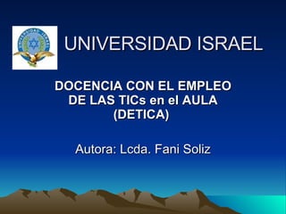     UNIVERSIDAD ISRAEL DOCENCIA CON EL EMPLEO DE LAS TICs en el AULA (DETICA)   Autora: Lcda. Fani Soliz 