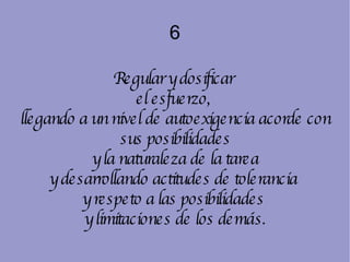 6 Regular y dosificar  el esfuerzo,  llegando a un nivel de autoexigencia acorde con sus posibilidades y la naturaleza de la tarea  y desarrollando actitudes de tolerancia  y respeto a las posibilidades  y limitaciones de los demás. 