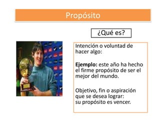 Propósito¿Qué es?Intención o voluntad de hacer algo:Ejemplo: este año ha hecho el firme propósito de ser el mejor del mundo. Objetivo, fin o aspiración que se desea lograr:su propósito es vencer.
