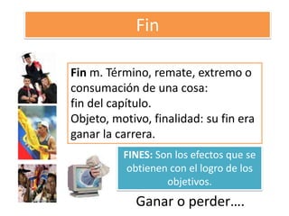 FinFin m. Término, remate, extremo o consumación de una cosa:fin del capítulo. Objeto, motivo, finalidad: su fin era ganar la carrera. FINES: Son los efectos que se obtienen con el logro de los objetivos.Ganar o perder….