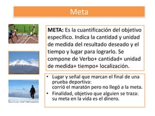 MetaMETA: Es la cuantificación del objetivo específico. Indica la cantidad y unidad de medida del resultado deseado y el tiempo y lugar para lograrlo. Se compone de Verbo+ cantidad+ unidad de medida+ tiempo+ localización.Lugar y señal que marcan el final de una prueba deportiva:corrió el maratón pero no llegó a la meta. Finalidad, objetivo que alguien se traza:su meta en la vida es el dinero.