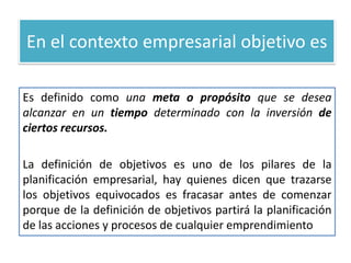 En el contexto empresarial objetivo esEs definido como una meta o propósito que se desea alcanzar en un tiempo determinado con la inversión de ciertos recursos.La definición de objetivos es uno de los pilares de la planificación empresarial, hay quienes dicen que trazarse los objetivos equivocados es fracasar antes de comenzar porque de la definición de objetivos partirá la planificación de las acciones y procesos de cualquier emprendimiento