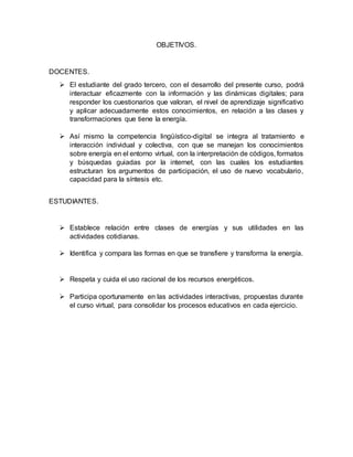 OBJETIVOS. 
DOCENTES. 
 El estudiante del grado tercero, con el desarrollo del presente curso, podrá 
interactuar eficazmente con la información y las dinámicas digitales; para 
responder los cuestionarios que valoran, el nivel de aprendizaje significativo 
y aplicar adecuadamente estos conocimientos, en relación a las clases y 
transformaciones que tiene la energía. 
 Así mismo la competencia lingüístico-digital se integra al tratamiento e 
interacción individual y colectiva, con que se manejan los conocimientos 
sobre energía en el entorno virtual, con la interpretación de códigos, formatos 
y búsquedas guiadas por la internet, con las cuales los estudiantes 
estructuran los argumentos de participación, el uso de nuevo vocabulario, 
capacidad para la síntesis etc. 
ESTUDIANTES. 
 Establece relación entre clases de energías y sus utilidades en las 
actividades cotidianas. 
 Identifica y compara las formas en que se transfiere y transforma la energía. 
 Respeta y cuida el uso racional de los recursos energéticos. 
 Participa oportunamente en las actividades interactivas, propuestas durante 
el curso virtual, para consolidar los procesos educativos en cada ejercicio. 
 