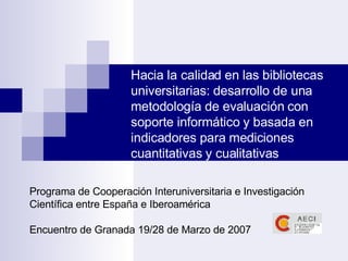 Hacia la calidad en las bibliotecas universitarias: desarrollo de una metodología de evaluación con soporte informático y basada en indicadores para mediciones cuantitativas y cualitativas Programa de Cooperación Interuniversitaria e Investigación Científica entre España e Iberoamérica Encuentro de Granada 19/28 de Marzo de 2007 