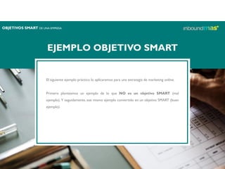 EJEMPLO OBJETIVO SMART
El siguiente ejemplo práctico lo aplicaremos para una estrategia de marketing online.
Primero planteamos un ejemplo de lo que NO es un objetivo SMART (mal
ejemplo). Y seguidamente, ese mismo ejemplo convertido en un objetivo SMART (buen
ejemplo).
OBJETIVOS SMART DE UNA EMPRESA
 