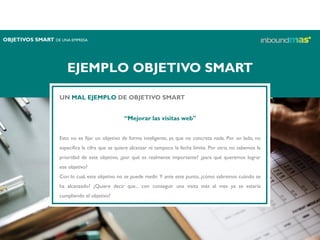 EJEMPLO OBJETIVO SMART
UN MAL EJEMPLO DE OBJETIVO SMART
“Mejorar las visitas web"
Esto no es fijar un objetivo de forma inteligente, ya que no concreta nada. Por un lado, no
especifica la cifra que se quiere alcanzar ni tampoco la fecha límite. Por otro, no sabemos la
prioridad de este objetivo, ¿por qué es realmente importante? ¿para qué queremos lograr
ese objetivo?
Con lo cual, este objetivo no se puede medir. Y ante este punto, ¿cómo sabremos cuándo se
ha alcanzado? ¿Quiere decir que... con conseguir una visita más al mes ya se estaría
cumpliendo el objetivo?
OBJETIVOS SMART DE UNA EMPRESA
 