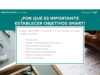 ¿POR QUÉ ES IMPORTANTE
ESTABLECER OBJETIVOS SMART?
Establecer objetivos SMART en una empresa es un paso fundamental para cualquier
estrategia, ya que ayudan a:
• Priorizar acciones
• Establecer una dirección clara para toda la empresa
• Enfocar los esfuerzos de la compañía
• Motivar a los equipos de trabajo
• Medir el impacto de las actividades/procesos
• Conocer la evolución de los proyectos
• Tomar medidas correctoras
OBJETIVOS SMART DE UNA EMPRESA
 