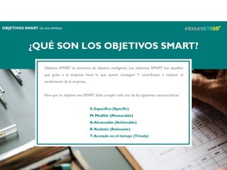 ¿QUÉ SON LOS OBJETIVOS SMART?
Objetivo SMART es sinónimo de objetivo inteligente. Los objetivos SMART son aquellos
que guían a la empresa hacia lo que quiere conseguir. Y contribuyen a mejorar el
rendimiento de la empresa.
Para que un objetivo sea SMART debe cumplir cada una de las siguientes características:
S: Específico (Specific)
M: Medible (Measurable)
A:Alcanzable (Achievable)
R: Realistic (Relevante)
T:Acotado en el tiempo (Timely)
OBJETIVOS SMART DE UNA EMPRESA
 