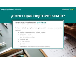 ¿CÓMO FIJAR OBJETIVOS SMART?
HAZ QUE EL OBJETIVO SEA ESPECÍFICO
Define el resultado que quieres conseguir, siendo lo más claro y preciso posible.
Especifica:
• ¿Qué se quiere lograr? ¿Hacia dónde se quiere ir?
• ¿Para qué va a servir?
• ¿Por qué se quiere conseguir?
• ¿Cómo se hará?
• ¿A quién involucra?
• ¿Dónde?
• ¿Ayudará este objetivo a obtener los resultados deseados?
OBJETIVOS SMART DE UNA EMPRESA
 