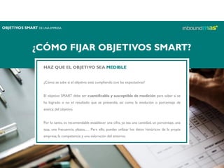 ¿CÓMO FIJAR OBJETIVOS SMART?
HAZ QUE EL OBJETIVO SEA MEDIBLE
¿Cómo se sabe si el objetivo está cumpliendo con las expectativas?
El objetivo SMART debe ser cuantificable y susceptible de medición para saber si se
ha logrado o no el resultado que se pretendía, así como la evolución o porcentaje de
avance del objetivo.
Por lo tanto, es recomendable establecer una cifra, ya sea una cantidad, un porcentaje, una
tasa, una frecuencia, plazos,… Para ello, puedes utilizar los datos históricos de la propia
empresa, la competencia y una valoración del entorno.
OBJETIVOS SMART DE UNA EMPRESA
 