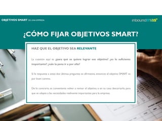 ¿CÓMO FIJAR OBJETIVOS SMART?
HAZ QUE EL OBJETIVO SEA RELEVANTE
La cuestión aquí es ¿para qué se quiere lograr ese objetivo? ¿es lo suficiente
importante? ¿vale la pena ir a por ello?
Si la respuesta a estas dos últimas preguntas es afirmativa, entonces el objetivo SMART va
por buen camino.
De lo contrario, es conveniente volver a revisar el objetivo, o en su caso descartarlo, para
que se adapte a las necesidades realmente importantes para la empresa.
OBJETIVOS SMART DE UNA EMPRESA
 