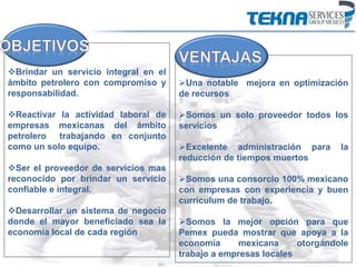 Brindar un servicio integral en el
ámbito petrolero con compromiso y
responsabilidad.
Reactivar la actividad laboral de
empresas mexicanas del ámbito
petrolero trabajando en conjunto
como un solo equipo.
Ser el proveedor de servicios mas
reconocido por brindar un servicio
confiable e integral.
Desarrollar un sistema de negocio
donde el mayor beneficiado sea la
economía local de cada región
Una notable mejora en optimización
de recursos
Somos un solo proveedor todos los
servicios
Excelente administración para la
reducción de tiempos muertos
Somos una consorcio 100% mexicano
con empresas con experiencia y buen
curriculum de trabajo.
Somos la mejor opción para que
Pemex pueda mostrar que apoya a la
economía mexicana otorgándole
trabajo a empresas locales
 