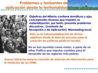 Problemas y horizontes de aplicación desde la territorialidad Objetivos del Milenio contiene temáticas y ejes conceptuales diversos que impiden su materialización, por tanto, presenta problemas discursivos . (contexto de Recepción y de Aplicación). Missreading local. Reto es la instrumentalización de dichos objetivos desde la idea de proceso para la creación de políticas públicas locales. No se han asumido como metas, o parte de un ethos Político que impulse cambios para el desarrollo de las regiones más pobres Graves falencias para la creación de sistemas de información para la medición de los ODM. 