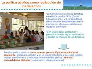 La política pública como realización de los derechos La Constitución reconoce derechos en relación con los ODM (Salud, Educación, etc.., y la jurisprudencia define núcleos fundamentales de los mismos, sin ellos se presentan una violación al derecho. Son las políticas, programas y proyectos los que logran la cobertura y calidad de muchos de los derechos. Pero las política públicas  no se mueven por una lógica constitucional solamente , también responden y en un grado importante a intereses locales, lógicas económicas o  a ventanas de oportunidad política.  Son dos racionalidades distintas  (Instituciones, intereses e ideas).  