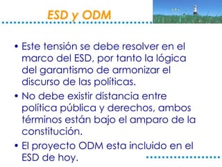 ESD y ODM Este tensión se debe resolver en el marco del ESD, por tanto la lógica del garantismo de armonizar el discurso de las políticas. No debe existir distancia entre política pública y derechos, ambos términos están bajo el amparo de la constitución. El proyecto ODM esta incluido en el ESD de hoy.  