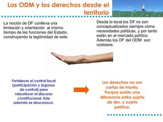 Fortalecer el control local (participación y órganos de control) para robustecer el discurso constitucional. Este además se desconoce. Los ODM y los derechos desde el territorio Los derechos no son cartas de triunfo. Porque existe una diferencia entre sujeto de der. y sujeto político. La noción de DF conlleva una limitación y orientación  al mismo tiempo de las funciones del Estado, construyendo la legitimidad de este. Desde lo local los DF no son conceptualizados siempre como necesidades políticas, y por tanto están en el mercado político. Además los DF del ODM  son costosos. 