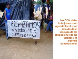Los ODM debe trabajarse como agenda local, y no solo desde el discurso de las obligaciones de los Estados y la agenda constitucional. 