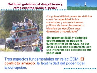 Del buen gobierno, el desgobierno y otros cuentos sobre el poder La gobernabilidad puede ser definida como “la  capacidad  de las sociedades y sus subsistemas políticos de tomar decisiones o iniciarlas en reacción a unas demandas o necesidades”   Sin gobernabilidad, y cierto tipo gobernanza no es posible el cumplimiento de los ODM, ya que estos se asocian directamente con una interpretación del ejercicio del poder local Tres aspectos fundamentales en relac ODM:  El conflicto armado , la legitimidad del poder local, la corrupción. 