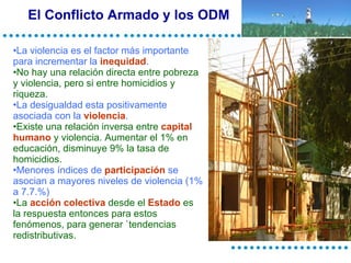 El Conflicto Armado y los ODM La violencia es el factor más importante para incrementar la  inequidad . No hay una relación directa entre pobreza y violencia, pero si entre homicidios y riqueza. La desigualdad esta positivamente asociada con la  violencia . Existe una relación inversa entre  capital humano  y violencia. Aumentar el 1% en educación, disminuye 9% la tasa de homicidios. Menores índices de  participación  se asocian a mayores niveles de violencia (1% a 7.7.%) La  acción colectiva  desde el  Estado  es la respuesta entonces para estos fenómenos, para generar `tendencias redistributivas. 