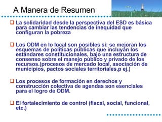 A Manera de Resumen La solidaridad desde la perspectiva del ESD es básica para cambiar las tendencias de inequidad que configuran la pobreza Los ODM en lo local son posibles si: se mejoran los esquemas de políticas públicas que incluyan los estándares constitucionales, bajo una estructura de consenso sobre el manejo público y privado de los recursos.(procesos de mercado local, asociación de municipios, pactos sociales territoriales,p ej.) Los procesos de formación en derechos y construcción colectiva de agendas son esenciales para el logro de ODM. El fortalecimiento de control (fiscal, social, funcional, etc.)   