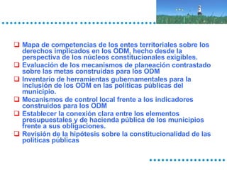 Mapa de competencias de los entes territoriales sobre los derechos implicados en los ODM, hecho desde la perspectiva de los núcleos constitucionales exigibles. Evaluación de los mecanismos de planeación contrastado sobre las metas construidas para los ODM Inventario de herramientas gubernamentales para la inclusión de los ODM en las políticas públicas del municipio. Mecanismos de control local frente a los indicadores construidos para los ODM Establecer la conexión clara entre los elementos presupuestales y de hacienda pública de los municipios frente a sus obligaciones.  Revisión de la hipótesis sobre la constitucionalidad de las políticas públicas 