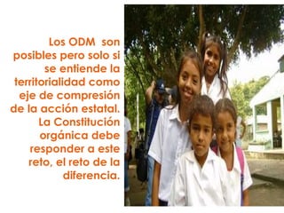 Los ODM  son posibles pero solo si se entiende la territorialidad como eje de compresión de la acción estatal. La Constitución orgánica debe responder a este reto, el reto de la diferencia. 