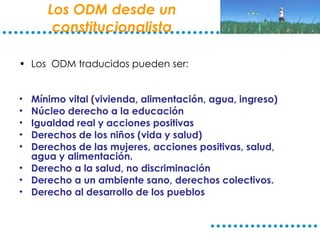 Los ODM desde un constitucionalista Los  ODM traducidos pueden ser: Mínimo vital (vivienda, alimentación, agua, ingreso) Núcleo derecho a la educación Igualdad real y acciones positivas Derechos de los niños (vida y salud) Derechos de las mujeres, acciones positivas, salud, agua y alimentación. Derecho a la salud, no discriminación Derecho a un ambiente sano, derechos colectivos. Derecho al desarrollo de los pueblos 