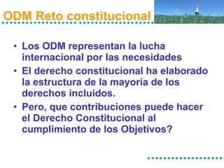 ODM Reto constitucional  Los ODM representan la lucha internacional por las necesidades El derecho constitucional ha elaborado la estructura de la mayoría de los derechos incluidos. Pero, que contribuciones puede hacer el Derecho Constitucional al cumplimiento de los Objetivos? 