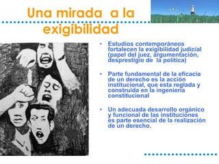 Una mirada  a la exigibilidad Estudios contemporáneos fortalecen la exigibilidad judicial (papel del juez, argumentación, desprestigio de  la política) Parte fundamental de la eficacia de un derecho es la acción institucional, que esta reglada y construida en la ingeniería constitucional Un adecuada desarrollo orgánico y funcional de las instituciones es parte esencial de la realización de un derecho . 