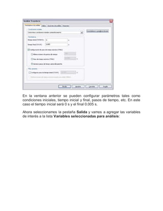 En la ventana anterior se pueden configurar parámetros tales como
condiciones iniciales, tiempo inicial y final, pasos de tiempo, etc. En este
caso el tiempo inicial será 0 s y el final 0.005 s.
Ahora seleccionamos la pestaña Salida y vamos a agregar las variables
de interés a la lista Variables seleccionadas para análisis:
 