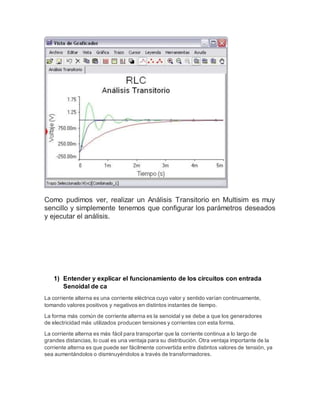 Como pudimos ver, realizar un Análisis Transitorio en Multisim es muy
sencillo y simplemente tenemos que configurar los parámetros deseados
y ejecutar el análisis.
1) Entender y explicar el funcionamiento de los circuitos con entrada
Senoidal de ca
La corriente alterna es una corriente eléctrica cuyo valor y sentido varían continuamente,
tomando valores positivos y negativos en distintos instantes de tiempo.
La forma más común de corriente alterna es la senoidal y se debe a que los generadores
de electricidad más utilizados producen tensiones y corrientes con esta forma.
La corriente alterna es más fácil para transportar que la corriente continua a lo largo de
grandes distancias, lo cual es una ventaja para su distribución. Otra ventaja importante de la
corriente alterna es que puede ser fácilmente convertida entre distintos valores de tensión, ya
sea aumentándolos o disminuyéndolos a través de transformadores.
 
