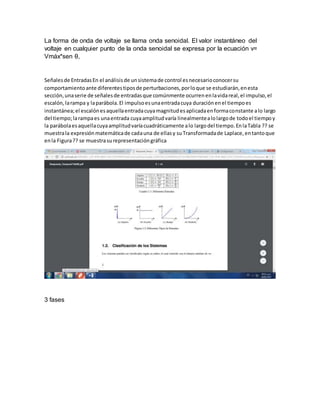 La forma de onda de voltaje se llama onda senoidal. El valor instantáneo del
voltaje en cualquier punto de la onda senoidal se expresa por la ecuación v=
Vmáx*sen θ,
Señalesde EntradasEn el análisisde unsistemade control esnecesarioconocersu
comportamientoante diferentestiposde perturbaciones,porloque se estudiarán,enesta
sección,unaserie de señalesde entradasque comúnmente ocurrenenlavidareal,el impulso,el
escalón,larampa y laparábola.El impulsoesunaentradacuya duraciónenel tiempoes
instantánea;el escalónesaquellaentradacuyamagnitudesaplicadaenformaconstante alo largo
del tiempo;larampaes unaentrada cuyaamplitudvaría linealmentealolargode todoel tiempoy
la parábolaesaquellacuyaamplitudvaríacuadráticamente alo largodel tiempo.EnlaTabla ?? se
muestrala expresiónmatemáticade cadauna de ellasy suTransformadade Laplace,entantoque
enla Figura?? se muestrasurepresentacióngráfica
3 fases
 